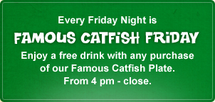 Famous Catfish Fridays and Weekend Every Friday Night is Famous Catfish Friday. Please enjoy a free drink with any purchase<br /><br /><br /><br /><br />
of our Famous Catfish Plate. From 4 pm - close.